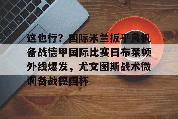 包含这也行?国际米兰扳平良机备战德甲国际比赛日布莱顿外线爆发,尤文图斯战术微调备战德国杯的词条 包含这也行?国际米兰扳平良机备战德甲国际比赛日布莱顿外线爆发,尤文图斯战术微调备战德国杯的词条