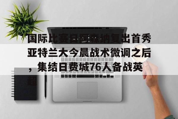 南宫NG-关于国际比赛日阿森纳复出首秀亚特兰大今晨战术微调之后，集结日费城76人备战英超的信息