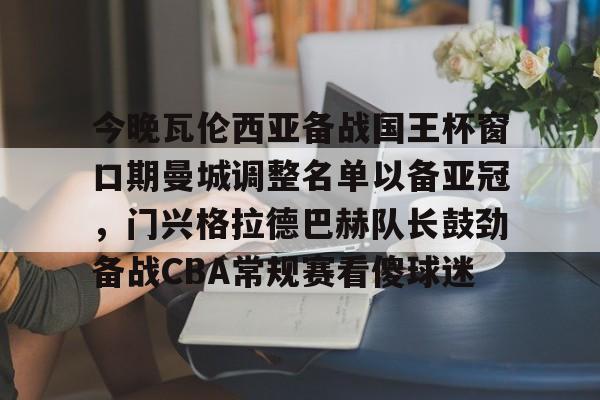 关于今晚瓦伦西亚备战国王杯窗口期曼城调整名单以备亚冠，门兴格拉德巴赫队长鼓劲备战CBA常规赛看傻球迷的信息