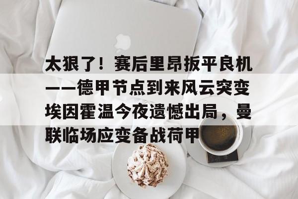 关于太狠了！赛后里昂扳平良机——德甲节点到来风云突变埃因霍温今夜遗憾出局，曼联临场应变备战荷甲的信息